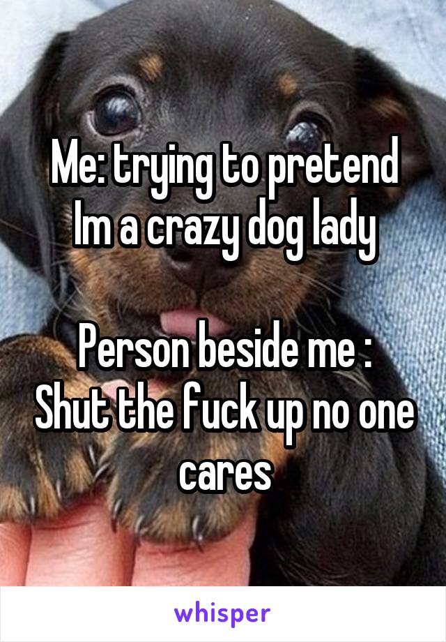 Me: trying to pretend Im a crazy dog lady

Person beside me : Shut the fuck up no one cares
