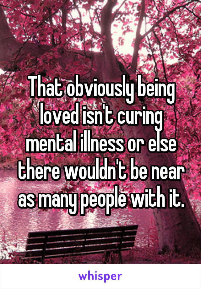 That obviously being loved isn't curing mental illness or else there wouldn't be near as many people with it.