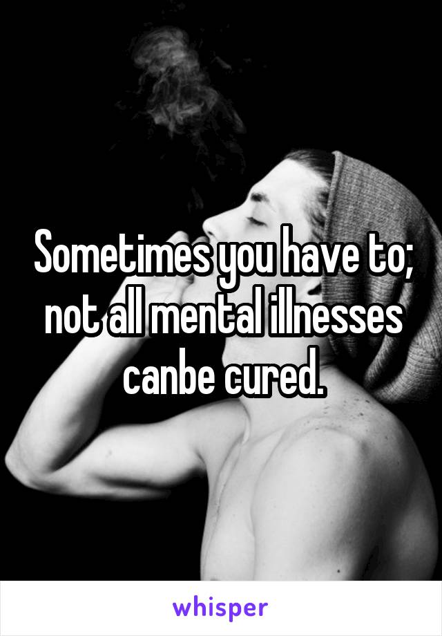 Sometimes you have to; not all mental illnesses canbe cured.