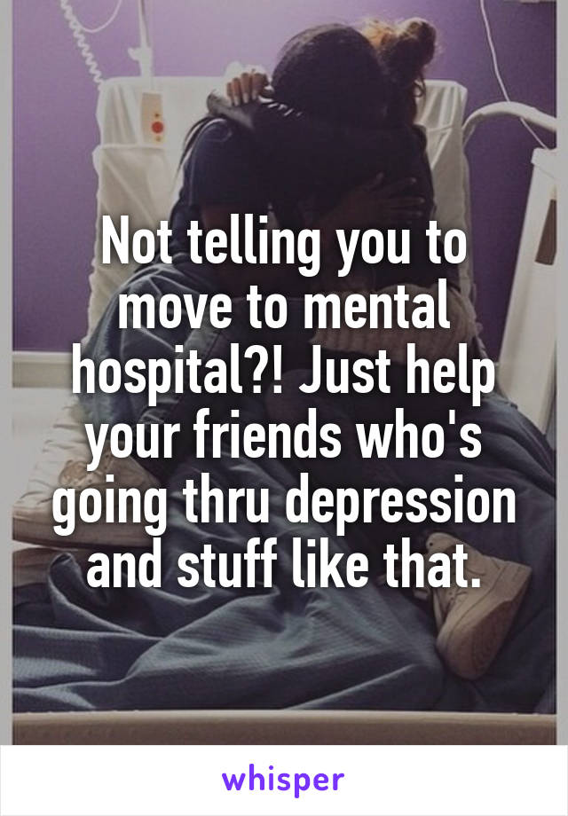 Not telling you to move to mental hospital?! Just help your friends who's going thru depression and stuff like that.