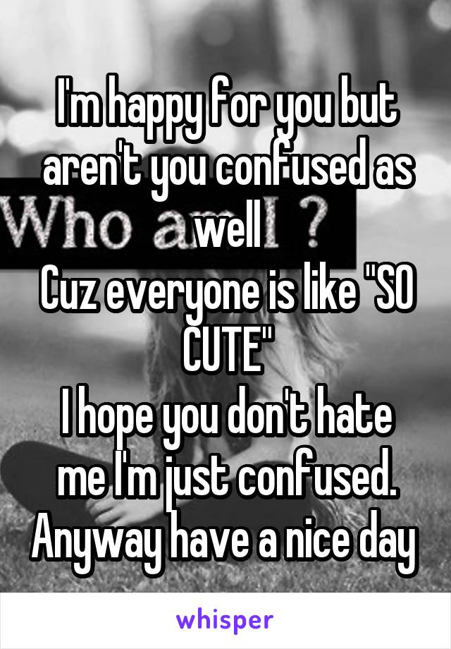 I'm happy for you but aren't you confused as well
Cuz everyone is like "SO CUTE"
I hope you don't hate me I'm just confused. Anyway have a nice day 