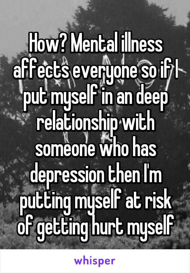 How? Mental illness affects everyone so if I put myself in an deep relationship with someone who has depression then I'm putting myself at risk of getting hurt myself