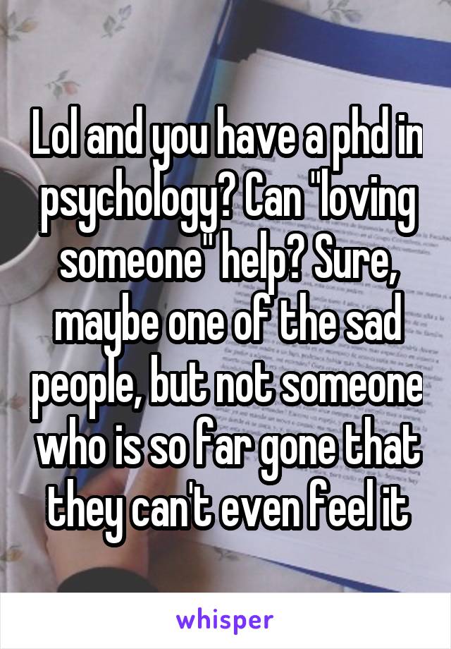 Lol and you have a phd in psychology? Can "loving someone" help? Sure, maybe one of the sad people, but not someone who is so far gone that they can't even feel it