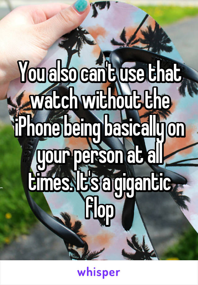 You also can't use that watch without the iPhone being basically on your person at all times. It's a gigantic flop