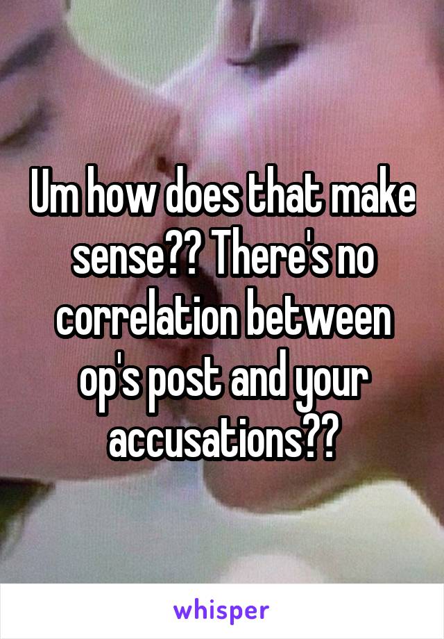 Um how does that make sense?? There's no correlation between op's post and your accusations??