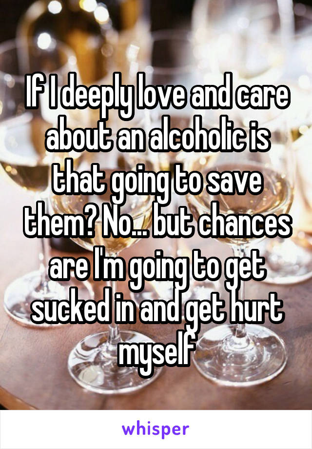 If I deeply love and care about an alcoholic is that going to save them? No... but chances are I'm going to get sucked in and get hurt myself