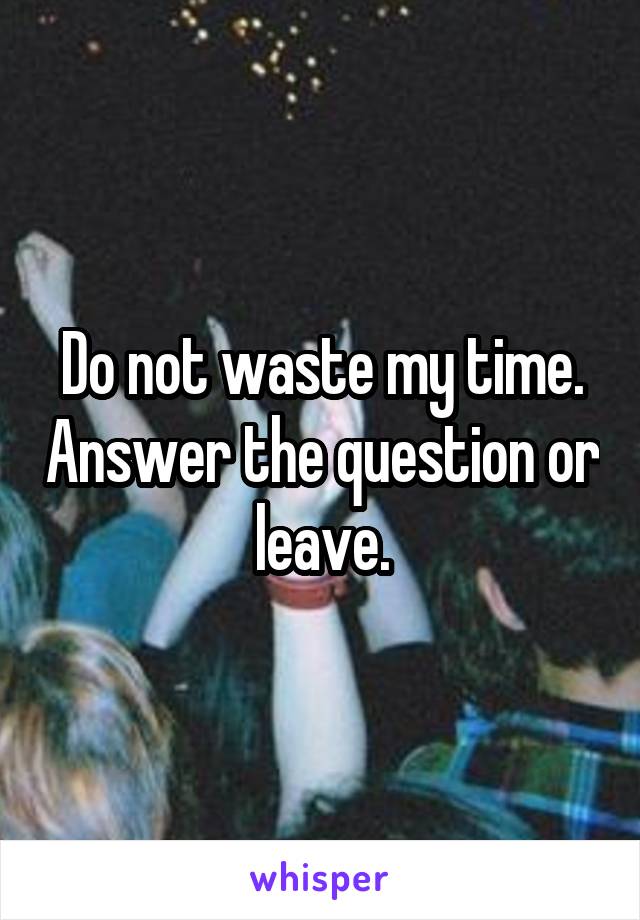 Do not waste my time. Answer the question or leave.