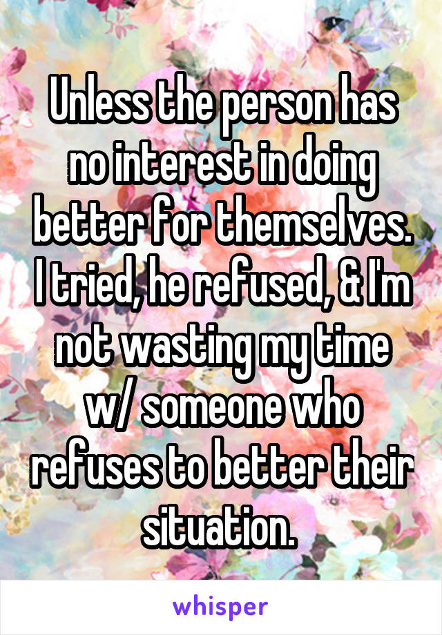 Unless the person has no interest in doing better for themselves. I tried, he refused, & I'm not wasting my time w/ someone who refuses to better their situation. 