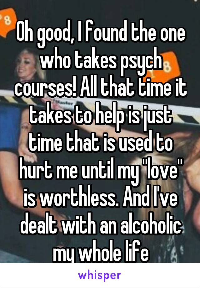 Oh good, I found the one who takes psych courses! All that time it takes to help is just time that is used to hurt me until my "love" is worthless. And I've dealt with an alcoholic my whole life