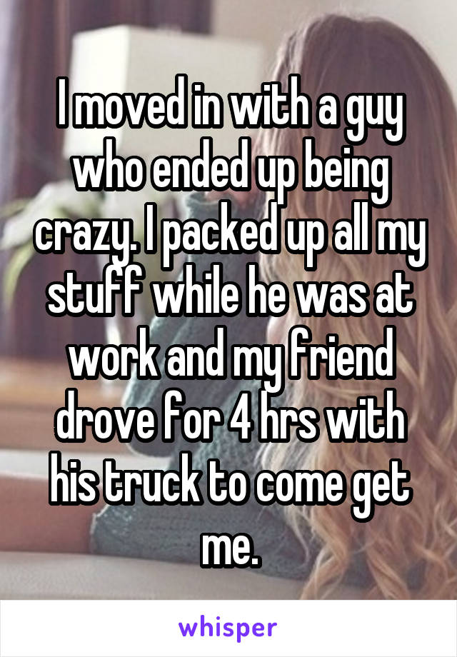 I moved in with a guy who ended up being crazy. I packed up all my stuff while he was at work and my friend drove for 4 hrs with his truck to come get me.