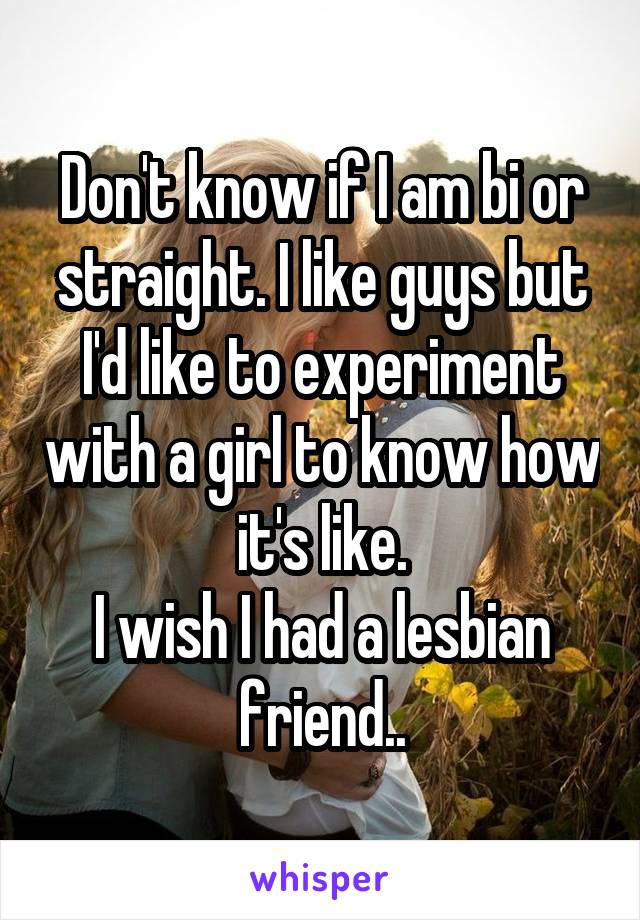 Don't know if I am bi or straight. I like guys but I'd like to experiment with a girl to know how it's like.
I wish I had a lesbian friend..