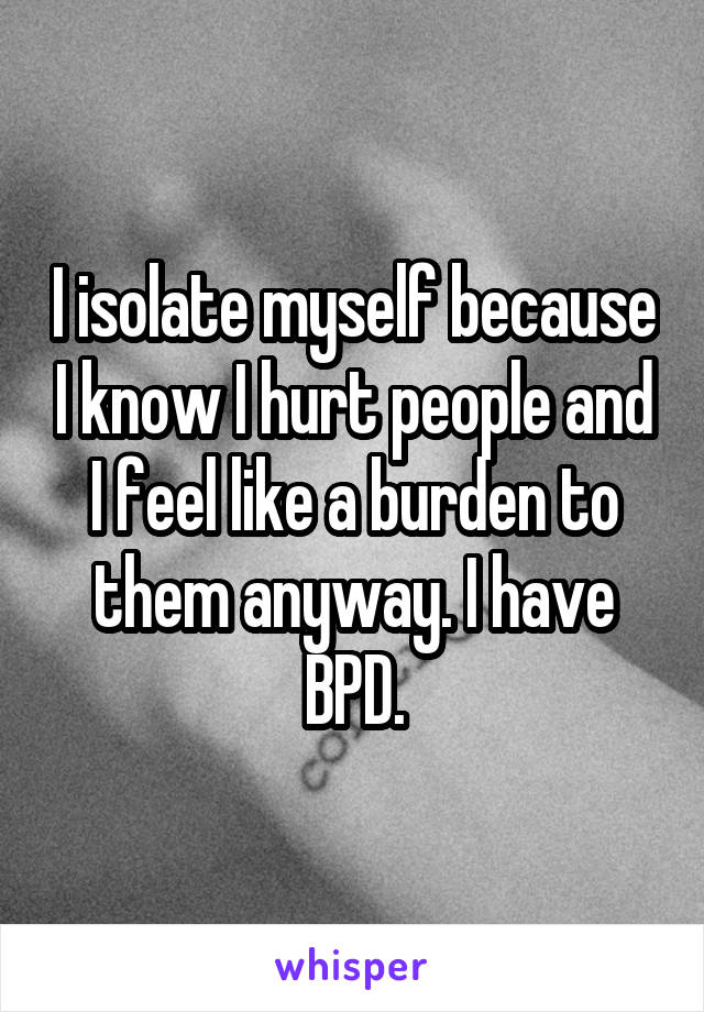 I isolate myself because I know I hurt people and I feel like a burden to them anyway. I have BPD.