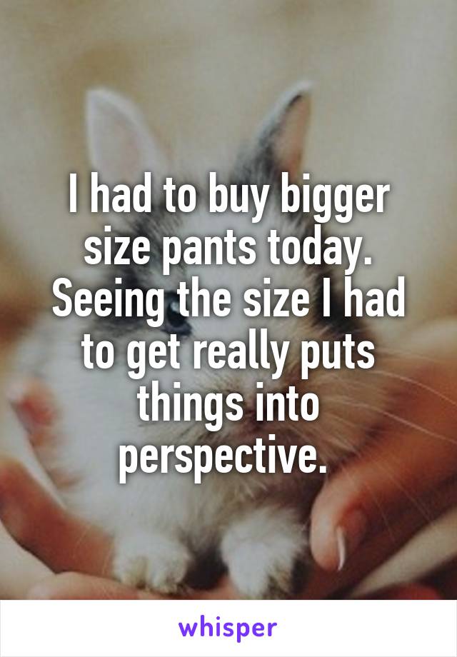 I had to buy bigger size pants today. Seeing the size I had to get really puts things into perspective. 