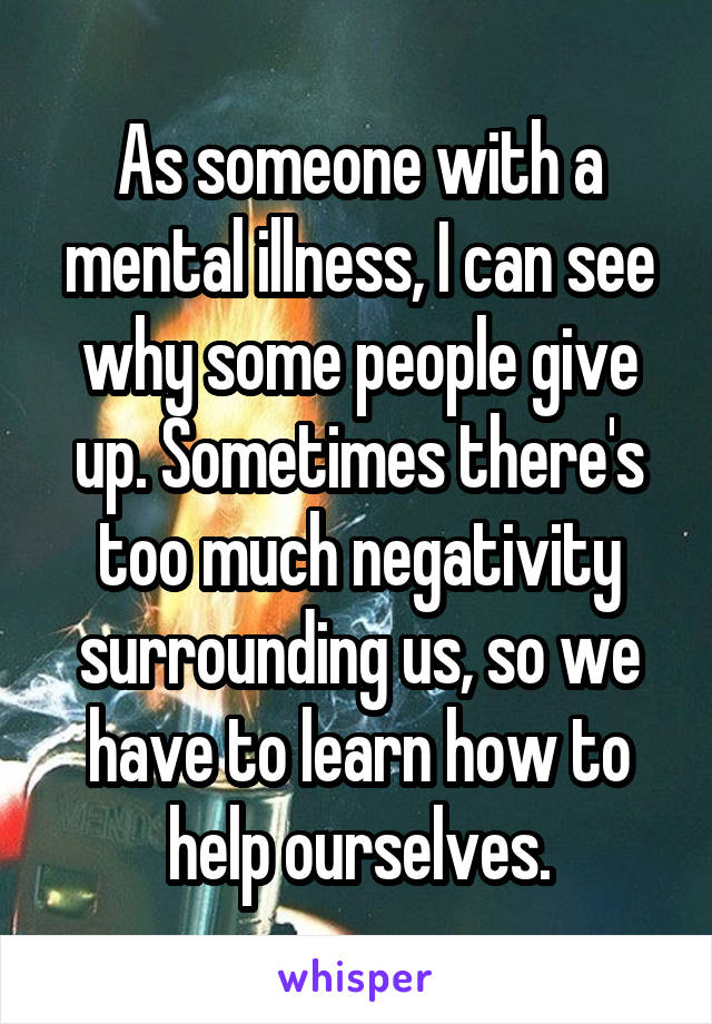 As someone with a mental illness, I can see why some people give up. Sometimes there's too much negativity surrounding us, so we have to learn how to help ourselves.