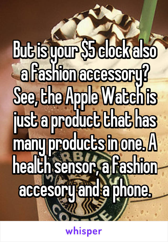 But is your $5 clock also a fashion accessory? See, the Apple Watch is just a product that has many products in one. A health sensor, a fashion accesory and a phone.