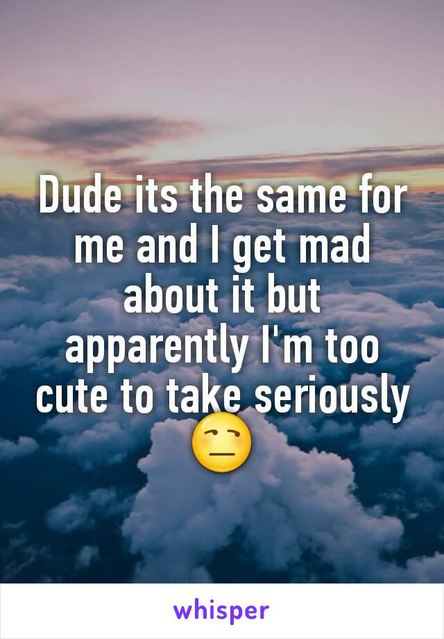 Dude its the same for me and I get mad about it but apparently I'm too cute to take seriously 😒