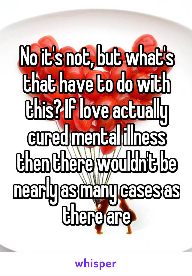 No it's not, but what's that have to do with this? If love actually cured mental illness then there wouldn't be nearly as many cases as there are