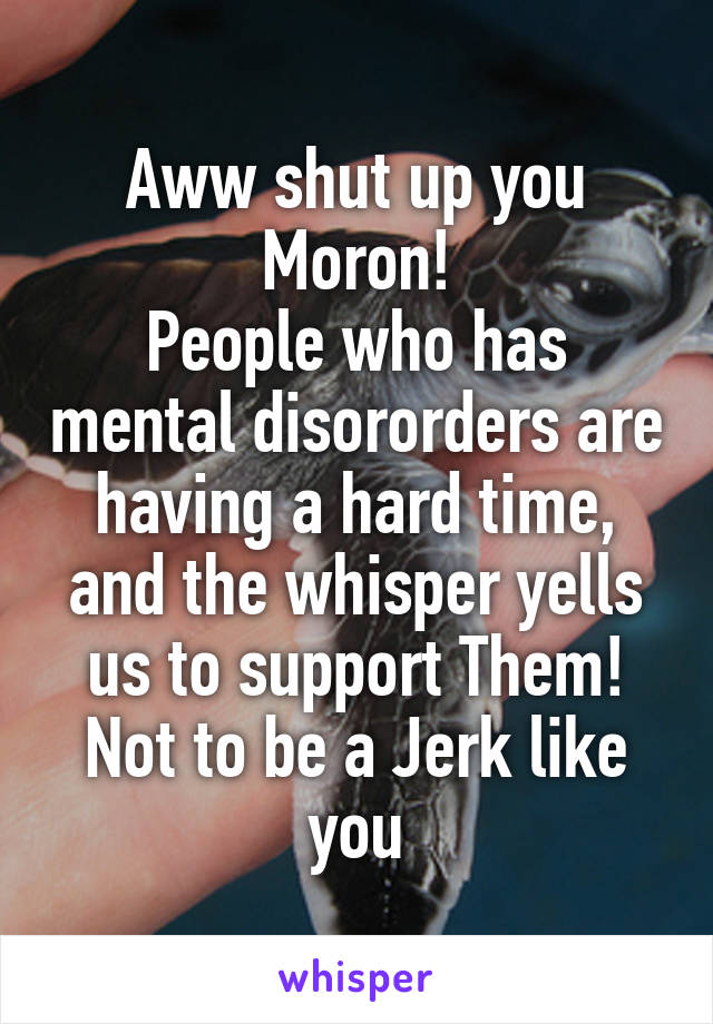 Aww shut up you Moron!
People who has mental disororders are having a hard time, and the whisper yells us to support Them!
Not to be a Jerk like you