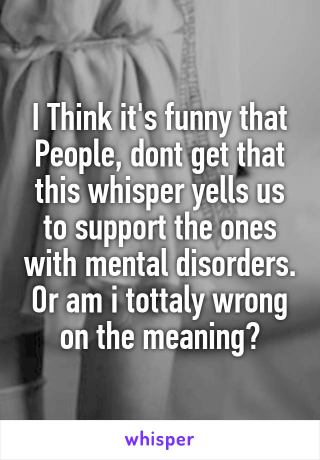 I Think it's funny that People, dont get that this whisper yells us to support the ones with mental disorders.
Or am i tottaly wrong on the meaning?