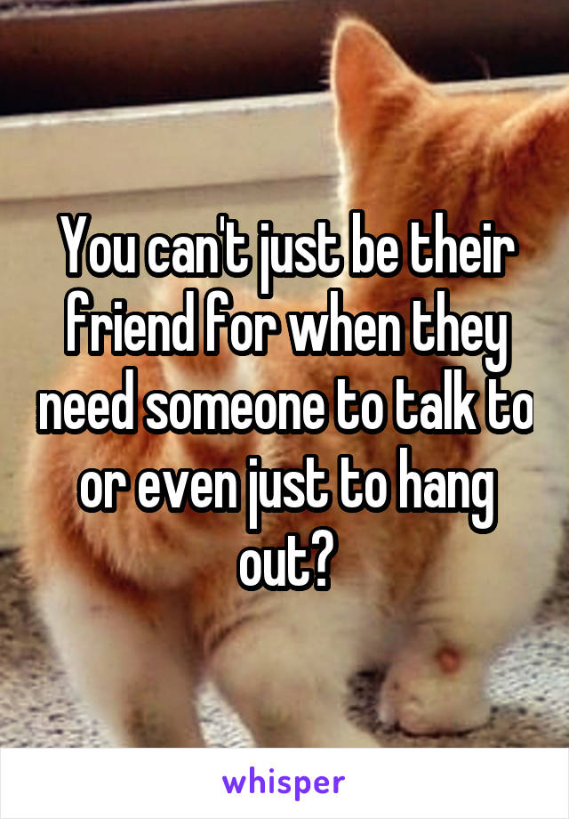 You can't just be their friend for when they need someone to talk to or even just to hang out?