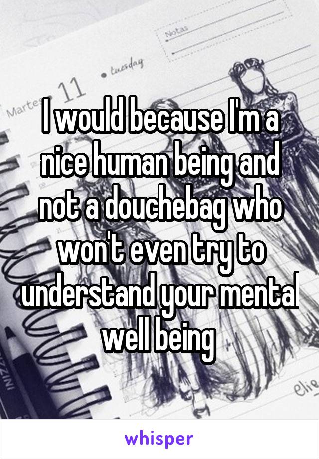 I would because I'm a nice human being and not a douchebag who won't even try to understand your mental well being 