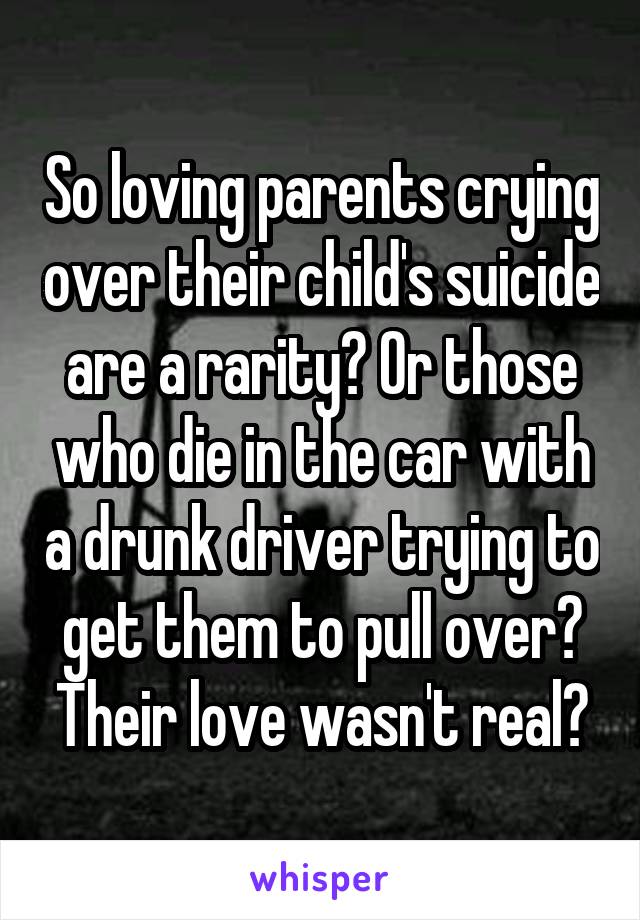 So loving parents crying over their child's suicide are a rarity? Or those who die in the car with a drunk driver trying to get them to pull over? Their love wasn't real?