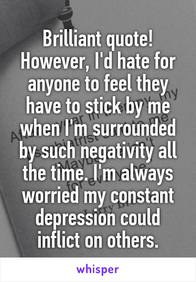 Brilliant quote! However, I'd hate for anyone to feel they have to stick by me when I'm surrounded by such negativity all the time. I'm always worried my constant depression could inflict on others.