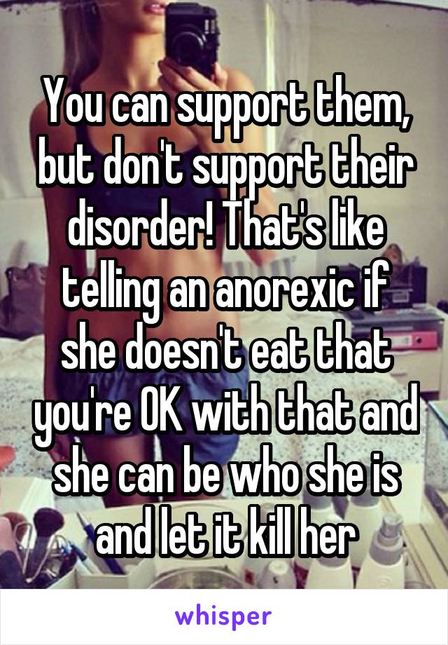 You can support them, but don't support their disorder! That's like telling an anorexic if she doesn't eat that you're OK with that and she can be who she is and let it kill her