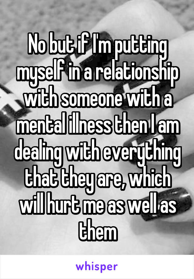 No but if I'm putting myself in a relationship with someone with a mental illness then I am dealing with everything that they are, which will hurt me as well as them