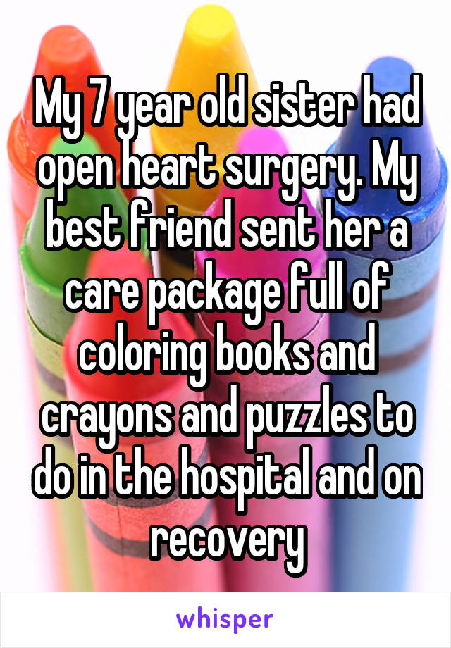 My 7 year old sister had open heart surgery. My best friend sent her a care package full of coloring books and crayons and puzzles to do in the hospital and on recovery
