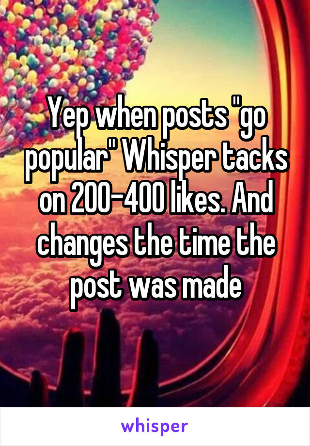 Yep when posts "go popular" Whisper tacks on 200-400 likes. And changes the time the post was made
