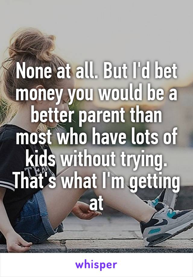 None at all. But I'd bet money you would be a better parent than most who have lots of kids without trying. That's what I'm getting at