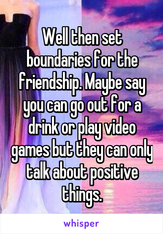 Well then set boundaries for the friendship. Maybe say you can go out for a drink or play video games but they can only talk about positive things.