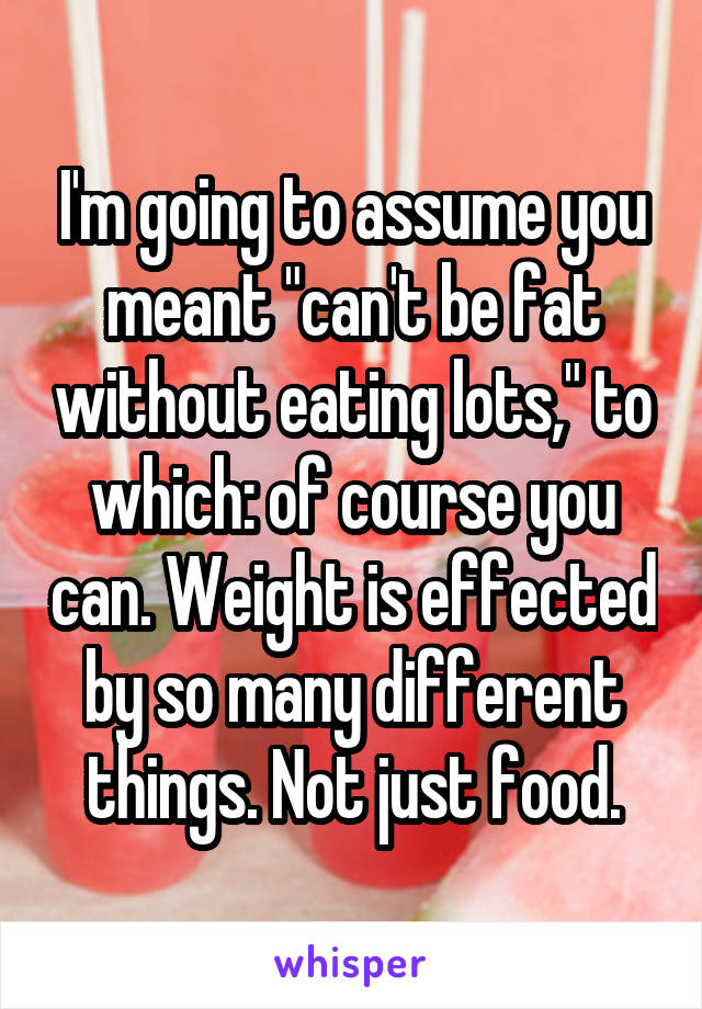 I'm going to assume you meant "can't be fat without eating lots," to which: of course you can. Weight is effected by so many different things. Not just food.