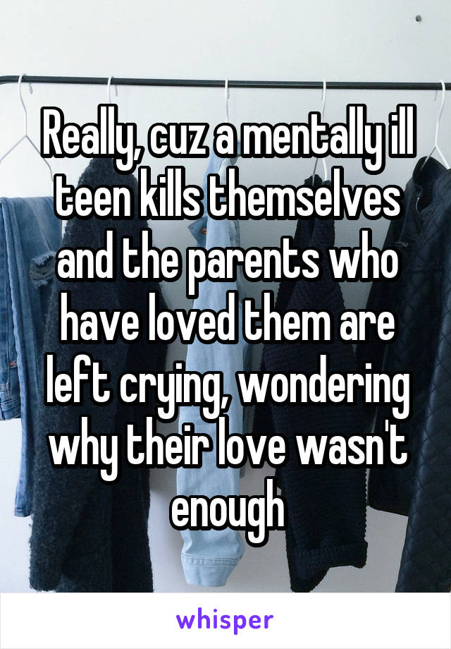 Really, cuz a mentally ill teen kills themselves and the parents who have loved them are left crying, wondering why their love wasn't enough