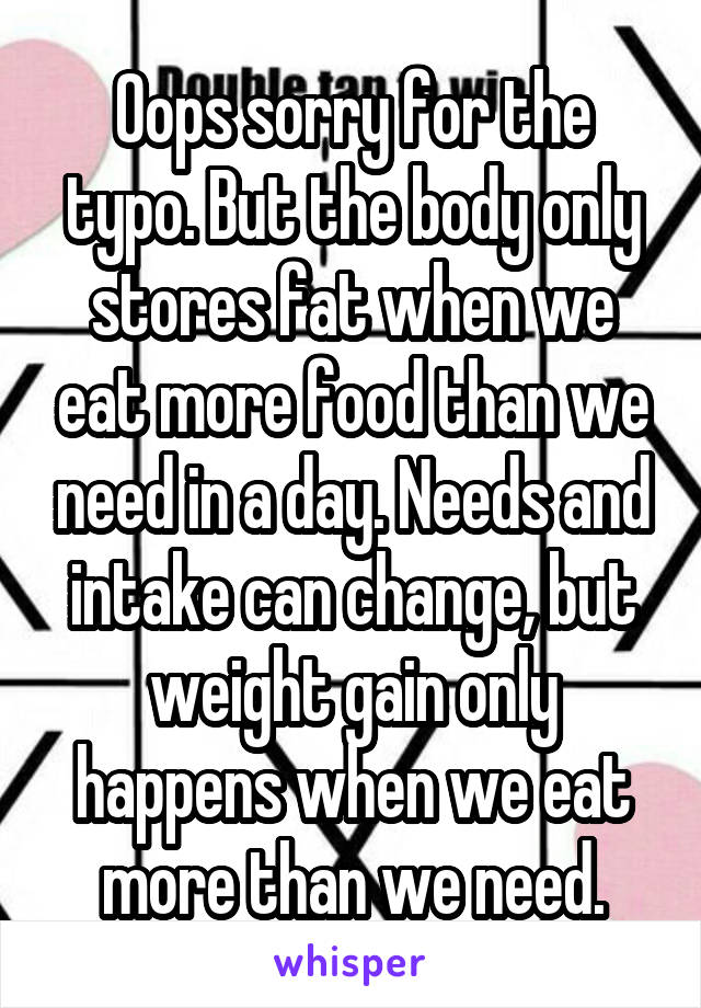 Oops sorry for the typo. But the body only stores fat when we eat more food than we need in a day. Needs and intake can change, but weight gain only happens when we eat more than we need.