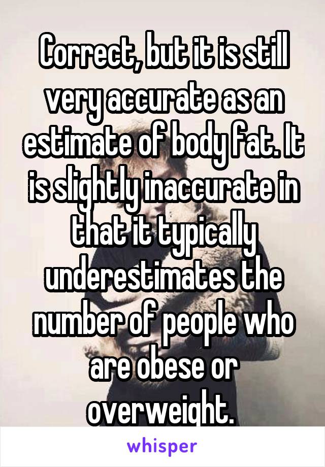 Correct, but it is still very accurate as an estimate of body fat. It is slightly inaccurate in that it typically underestimates the number of people who are obese or overweight. 