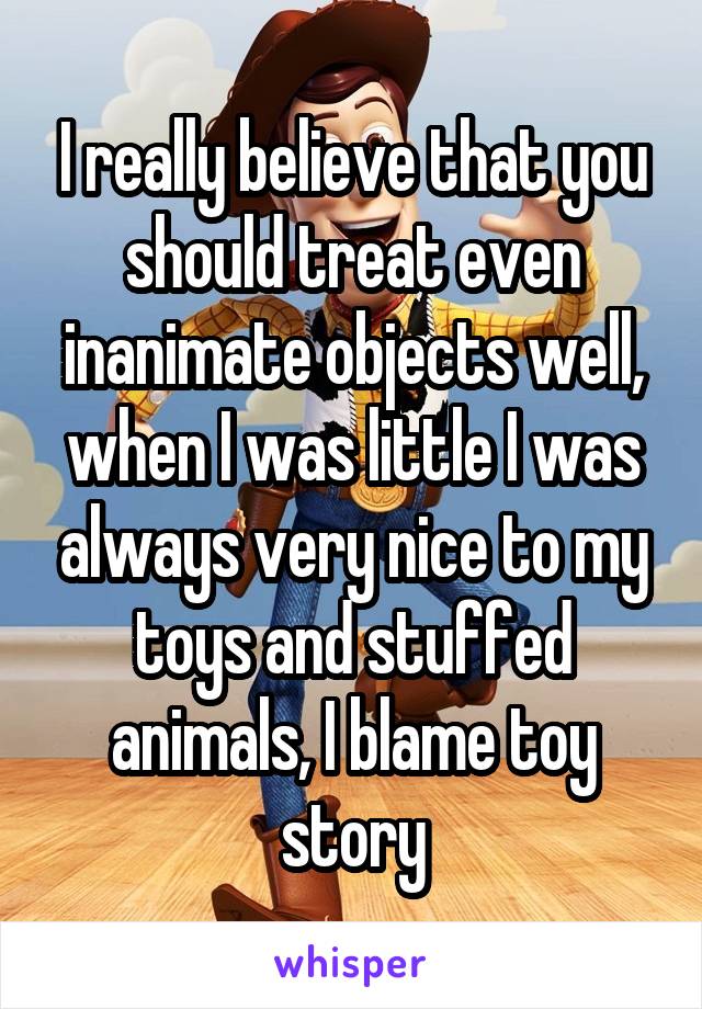I really believe that you should treat even inanimate objects well, when I was little I was always very nice to my toys and stuffed animals, I blame toy story