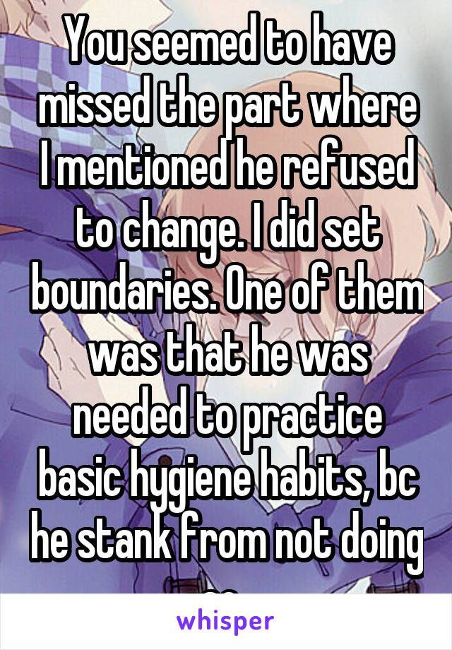 You seemed to have missed the part where I mentioned he refused to change. I did set boundaries. One of them was that he was needed to practice basic hygiene habits, bc he stank from not doing so. 