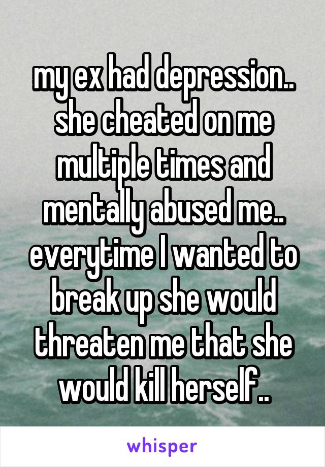 my ex had depression.. she cheated on me multiple times and mentally abused me.. everytime I wanted to break up she would threaten me that she would kill herself..