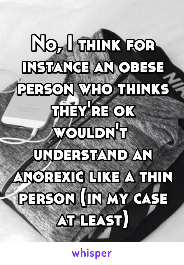 No, I think for instance an obese person who thinks they're ok wouldn't  understand an anorexic like a thin person (in my case at least)