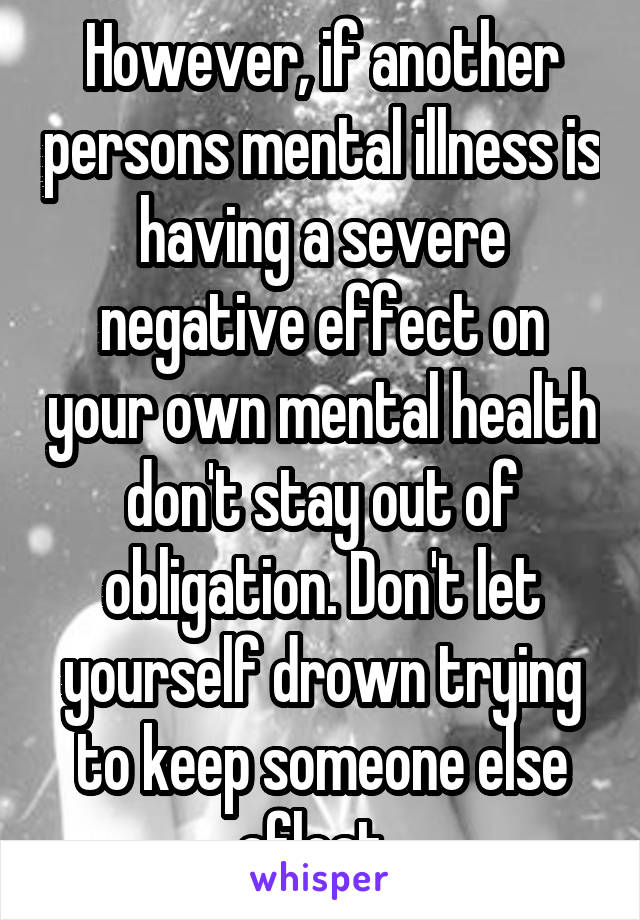 However, if another persons mental illness is having a severe negative effect on your own mental health don't stay out of obligation. Don't let yourself drown trying to keep someone else afloat. 