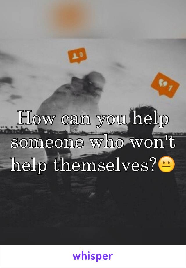 How can you help someone who won't help themselves?😐