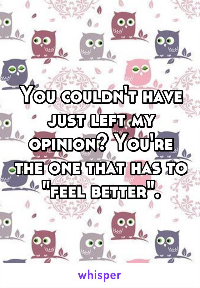 You couldn't have just left my opinion? You're the one that has to "feel better".