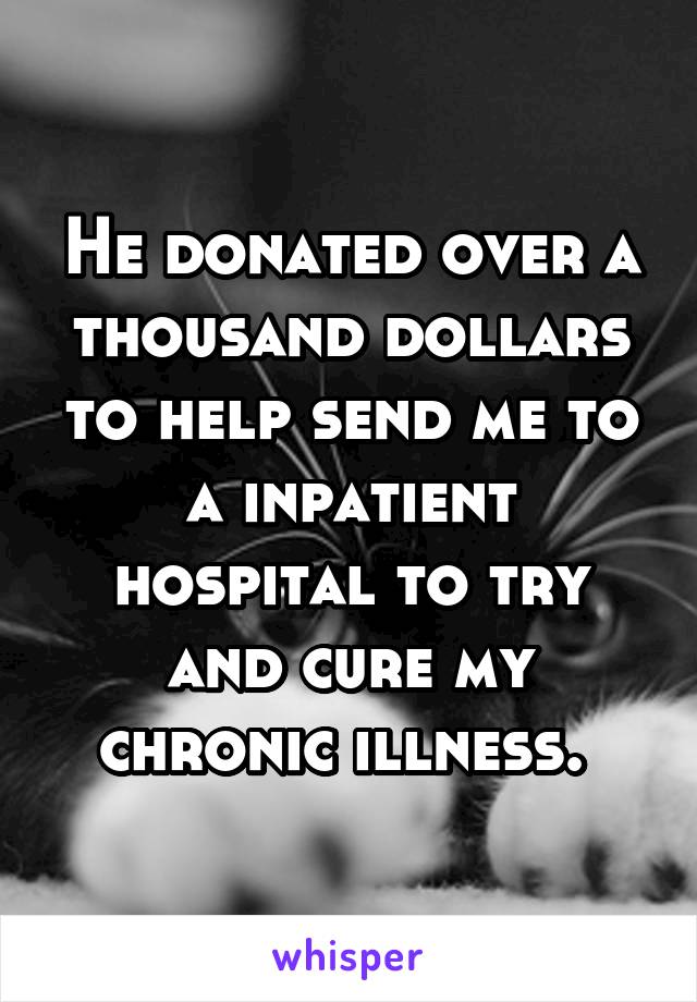 He donated over a thousand dollars to help send me to a inpatient hospital to try and cure my chronic illness. 