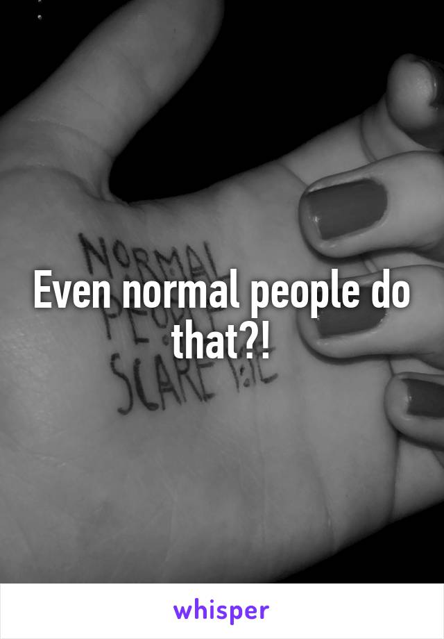 Even normal people do that?!