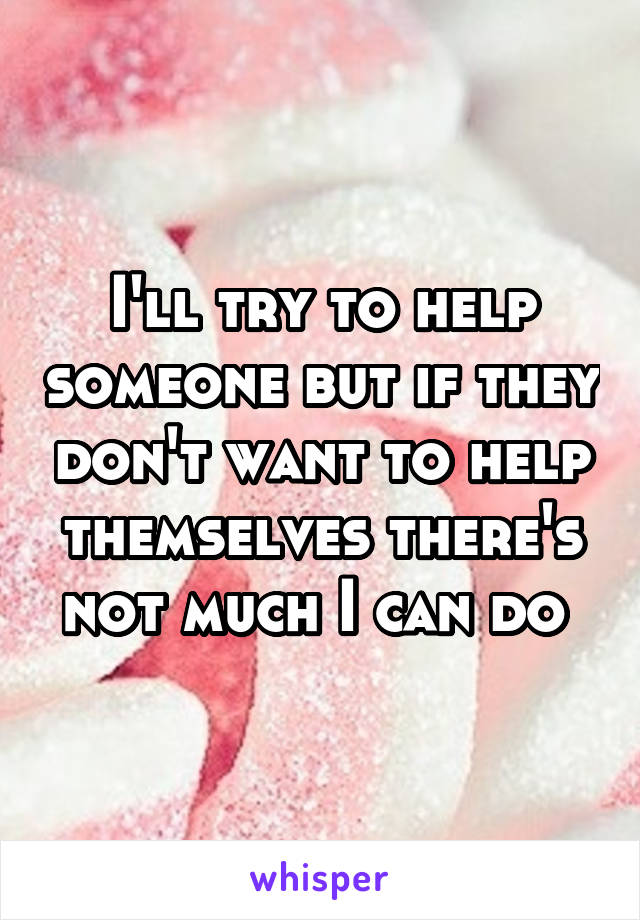 I'll try to help someone but if they don't want to help themselves there's not much I can do 