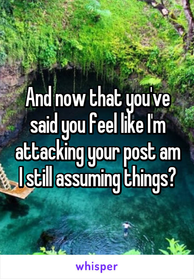 And now that you've said you feel like I'm attacking your post am I still assuming things?