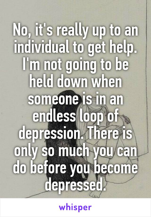 No, it's really up to an individual to get help. I'm not going to be held down when someone is in an endless loop of depression. There is only so much you can do before you become depressed.