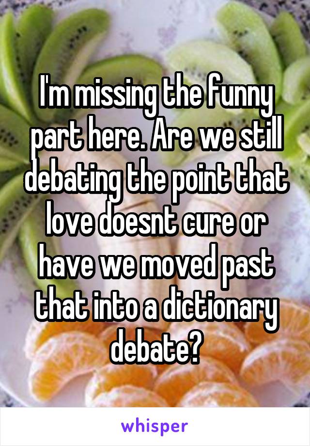 I'm missing the funny part here. Are we still debating the point that love doesnt cure or have we moved past that into a dictionary debate?